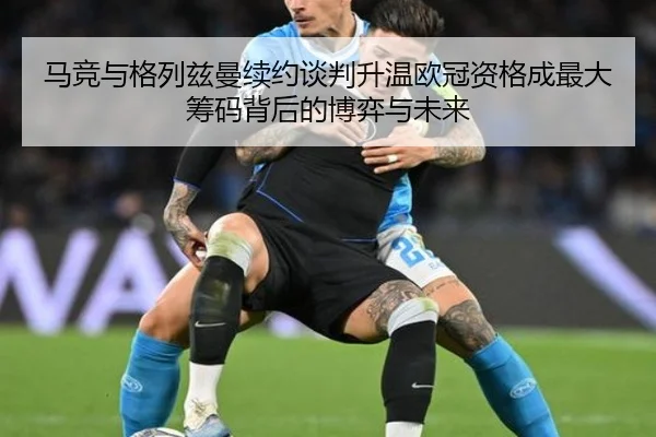 马竞与格列兹曼续约谈判升温欧冠资格成最大筹码背后的博弈与未来